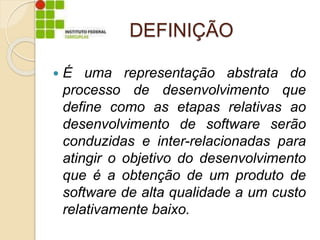 DEFINIÇÃO
 É uma representação abstrata do
processo de desenvolvimento que
define como as etapas relativas ao
desenvolvimento de software serão
conduzidas e inter-relacionadas para
atingir o objetivo do desenvolvimento
que é a obtenção de um produto de
software de alta qualidade a um custo
relativamente baixo.
 