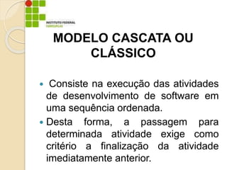 Consiste na execução das atividades
de desenvolvimento de software em
uma sequência ordenada.
 Desta forma, a passagem para
determinada atividade exige como
critério a finalização da atividade
imediatamente anterior.
MODELO CASCATA OU
CLÁSSICO
 