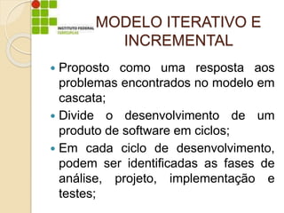 MODELO ITERATIVO E
INCREMENTAL
 Proposto como uma resposta aos
problemas encontrados no modelo em
cascata;
 Divide o desenvolvimento de um
produto de software em ciclos;
 Em cada ciclo de desenvolvimento,
podem ser identificadas as fases de
análise, projeto, implementação e
testes;
 