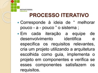 PROCESSO ITERATIVO
 Corresponde à ideia de “ melhorar
pouco - a - pouco ” o sistema ;
 Em cada iteração a equipe de
desenvolvimento identifica e
especifica os requisitos relevantes,
cria um projeto utilizando a arquitetura
escolhida como guia, implementa o
projeto em componentes e verifica se
esses componentes satisfazem os
requisitos.
 