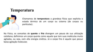 Temperatura
Chamamos de temperatura a grandeza física que explicita o
estado térmico de um corpo ou sistema (de corpos ou
partículas).
Na Física, os conceitos de quente e frio divergem um pouco de sua utilização
cotidiana; definimos um corpo quente como aquele que tem suas moléculas muito
agitadas, ou seja, com alta energia cinética. Já o corpo frio é aquele que possui
baixa agitação molecular.
Chamamos de temperatura a grandeza física que explicita o
estado térmico de um corpo ou sistema (de corpos ou
partículas).
Chamamos de temperatura a grandeza física que explicita o
estado térmico de um corpo ou sistema (de corpos ou
partículas).
 