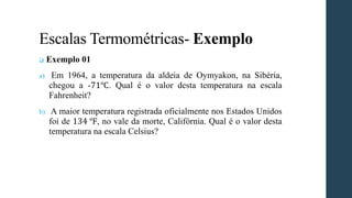 Escalas Termométricas- Exemplo
❑ Exemplo 01
a) Em 1964, a temperatura da aldeia de Oymyakon, na Sibéria,
chegou a -71℃. Qual é o valor desta temperatura na escala
Fahrenheit?
b) A maior temperatura registrada oficialmente nos Estados Unidos
foi de 134 ℉, no vale da morte, Califórnia. Qual é o valor desta
temperatura na escala Celsius?
 
