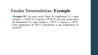 Escalas Termométricas- Exemplo
❑ Exemplo 03: Em uma escala linear de temperatura 𝑋, a água
congela a −125,0 °𝑋 e evapora a 375,0 °𝑋. Em uma escala linear
de temperatura 𝑌, a água congela a −70 °𝑌 e evapora a −30 °𝑌.
Uma temperatura de 50 °𝑌 corresponde a que temperatura na
escala 𝑋?
 