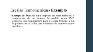 Escalas Termométricas- Exemplo
❑ Exemplo 05: Durante uma inspeção em uma refinaria, a
temperatura de um tanque foi medida como 95∘F.
Converta essa temperatura para a escala Celsius, a fim
de padronizar os dados com o sistema de monitoramento
brasileiro.
 