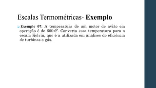 Escalas Termométricas- Exemplo
❑ Exemplo 07: A temperatura de um motor de avião em
operação é de 600∘F. Converta essa temperatura para a
escala Kelvin, que é a utilizada em análises de eficiência
de turbinas a gás.
 