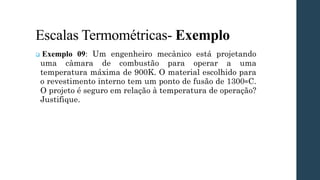 Escalas Termométricas- Exemplo
❑ Exemplo 09: Um engenheiro mecânico está projetando
uma câmara de combustão para operar a uma
temperatura máxima de 900K. O material escolhido para
o revestimento interno tem um ponto de fusão de 1300∘C.
O projeto é seguro em relação à temperatura de operação?
Justifique.
 