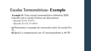 Escalas Termométricas- Exemplo
• Exemplo 11: Uma escala termométrica arbitrária XXX
coincide com a escala Celsius em dois pontos:
 Quando X=10, T=0°C;
 Quando X=110, T=100°C.
• a) Determine a equação de conversão entre As escala X e
°C.
b) Qual é a temperatura em ∘C correspondente a 40 °X?
 