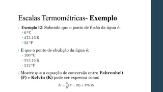 Escalas Termométricas- Exemplo
• Exemplo 12: Sabendo que o ponto de fusão da água é:
 0 °C
 273.15 K
 32 °F
• E que o ponto de ebulição da água é:
 100 °C
 373.15 K
 212 °F
• Mostre que a equação de conversão entre Fahrenheit
(F) e Kelvin (K) pode ser expressa como:
 