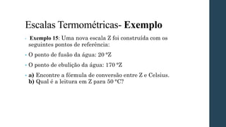 Escalas Termométricas- Exemplo
• Exemplo 15: Uma nova escala Z foi construída com os
seguintes pontos de referência:
• O ponto de fusão da água: 20 °Z
• O ponto de ebulição da água: 170 °Z
• a) Encontre a fórmula de conversão entre Z e Celsius.
b) Qual é a leitura em Z para 50 °C?
 
