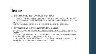 Temas
1. TERMOLOGIA E DILATAÇÃO TÉRMICA
1.1 CONCEITO DE TEMPERATURA E AS ESCALAS TERMOMÉTRICAS
1.2 LEI ZERO DA TERMODINÂMICA A PARTIR DA DEFINIÇÃO DOS CO
NCEITOS
EMPÍRICOS DOS DIVERSOS TIPOS DE DILATAÇÃO TÉRMICA
2. INTRODUÇÃO À TERMODINÂMICA CALOR
2.1 CONCEITOS DE CALOR, CALOR SENSÍVEL E CALOR LATENTE, AL
ÉM DA
CAPACIDADE TÉRMICA E DAS FORMAS DE TRANSMISSÃO DE CALO
R 2.2 AS TRÊS LEIS DA TERMODINÂMICA
2.3 A TEORIA TERMODINÂMICA POR TRÁS DO FUNCIONAMENTO DE
MÁQUINAS TÉRMICAS E REFRIGERADORES
 