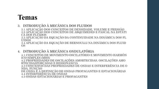 Temas
3. INTRODUÇÃO À MECÂNICA DOS FLUIDOS
3.1 APLICAÇÃO DOS CONCEITOS DE DENSIDADE, VOLUME E PRESSÃO
3.2 APLICAÇÃO DOS CONCEITOS DE ARQUIMEDES E PASCAL NA ESTÁTI
CA DOS FLUIDOS
3.3 APLICAÇÃO DA EQUAÇÃO DA CONTINUIDADE NA DINÂMICA DOS FL
UIDOS
3.4 APLICAÇÃO DA EQUAÇÃO DE BERNOULLI NA DINÂMICA DOS FLUID
OS
4. INTRODUÇÃO À MECÂNICA ONDULATÓRIA
4.1 CONCEITOS DE MOVIMENTO OSCILATÓRIO E MOVIMENTO HARMÔN
ICO SIMPLES (MHS)
4.2 PROPRIEDADES DE OSCILAÇÕES AMORTECIDAS, OSCILAÇÕES AMO
RTECIDASFORÇADAS E RESSONÂNCIA
4.3 CONCEITOS DAS PROPRIEDADES DE ONDAS E INTERFERÊNCIA DE O
NDA, FUNÇÃO
DE ONDA E A DEFINIÇÃO DE ONDAS PROPAGANTES E ESTACIONÁRIAS
4.4 INTERFERÊNCIA DE ONDAS
4.5 ONDAS ESTACIONÁRIAS E PROPAGANTES
 