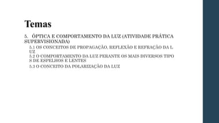 Temas
5. ÓPTICA E COMPORTAMENTO DA LUZ (ATIVIDADE PRÁTICA
SUPERVISIONADA)
5.1 OS CONCEITOS DE PROPAGAÇÃO, REFLEXÃO E REFRAÇÃO DA L
UZ
5.2 O COMPORTAMENTO DA LUZ PERANTE OS MAIS DIVERSOS TIPO
S DE ESPELHOS E LENTES
5.3 O CONCEITO DA POLARIZAÇÃO DA LUZ
 