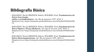 Bibliografia Básica
• HALLIDAY, David; RESNICK, Robert; WALKER, Yearl. Fundamentos de
física: Gravitação
ondas e termodinâmica. 10a. Rio de Jeaneiro: LTC, 2016. 2.
Disponível em: https://integrada.minhabiblioteca.com.br/books/97885216320
78
• HALLIDAY, David; RESNICK, Robert; WALKER, Yearl. Fundamentos de
física: Óptica e Física Moderna. 10a. Rio de Janeiro: LTC, 2018. 4.
Disponível em: https://integrada.minhabiblioteca.com.br/books/97885216321
15
• HALLIDAY, David; RESNICK, Robert; WALKER, Yearl. Fundamentos de
física: Eletromagnetismo. 10a. Rio de Janeiro: LTC, 2016. 3.
Disponível em: https://integrada.minhabiblioteca.com.br/books/97885216320
92
 