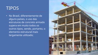TIPOS
• No Brasil, diferentemente de
alguns países, o uso das
estruturas de concreto armado
supera em muito todos os
outros tipos, sendo, portanto, o
elemento estrutural mais
largamente utilizado;
 