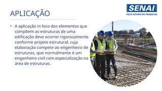 APLICAÇÃO
• A aplicação in loco dos elementos que
compõem as estruturas de uma
edificação deve ocorrer rigorosamente
conforme projeto estrutural, cuja
elaboração compete ao engenheiro de
estruturas, que normalmente é um
engenheiro civil com especialização na
área de estruturas.
 