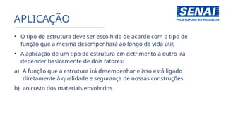 APLICAÇÃO
• O tipo de estrutura deve ser escolhido de acordo com o tipo de
função que a mesma desempenhará ao longo da vida útil;
• A aplicação de um tipo de estrutura em detrimento a outro irá
depender basicamente de dois fatores:
a) A função que a estrutura irá desempenhar e isso está ligado
diretamente à qualidade e segurança de nossas construções.
b) ao custo dos materiais envolvidos.
 