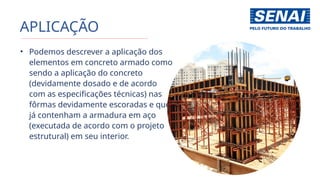 APLICAÇÃO
• Podemos descrever a aplicação dos
elementos em concreto armado como
sendo a aplicação do concreto
(devidamente dosado e de acordo
com as especificações técnicas) nas
fôrmas devidamente escoradas e que
já contenham a armadura em aço
(executada de acordo com o projeto
estrutural) em seu interior.
 