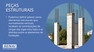 PEÇAS
ESTRUTURAIS
• Podemos definir pilares como
elementos estruturais que,
normalmente verticais,
recebem as contribuições de
cargas das vigas e/ou lajes e as
distribui entre os elementos de
fundação.
 