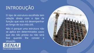 INTRODUÇÃO
O tipo de estrutura escolhida tem
relação direta com o tipo de
função que esta irá desempenhar
ao longo de sua vida útil;
Não é porque uma estrutura não
se aplica em determinados casos
que ela não presta ou não será
boa quando lhe convier a
situação.
 