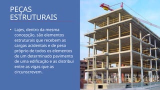 PEÇAS
ESTRUTURAIS
• Lajes, dentro da mesma
concepção, são elementos
estruturais que recebem as
cargas acidentais e de peso
próprio de todos os elementos
de um determinado pavimento
de uma edificação e as distribui
entre as vigas que as
circunscrevem.
 