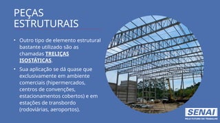 PEÇAS
ESTRUTURAIS
• Outro tipo de elemento estrutural
bastante utilizado são as
chamadas TRELIÇAS
ISOSTÁTICAS.
• Sua aplicação se dá quase que
exclusivamente em ambiente
comerciais (hipermercados,
centros de convenções,
estacionamentos cobertos) e em
estações de transbordo
(rodoviárias, aeroportos).
 