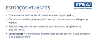 ESFORÇOS ATUANTES
• Os elementos estruturais são considerados corpos rígidos;
• Corpo = ou matéria, é tudo aquilo que tem massa e ocupa um lugar no
espaço;
• Rigidez = é qualidade dos materiais que são duros, enrijecidos de
alguma forma;
• Corpo rígido = um conjunto de partículas coesas entre si e cujo conjunto
é dito indeformável
 