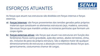 ESFORÇOS ATUANTES
As forças que atuam nas estruturas são divididas em forças internas e forças
externas.
a) Forças internas: são forças provenientes das tensões geradas pelos próprios
materiais que constituem os elementos estruturais (aço, madeira, concreto).
São essas forças que mantêm unidas as inúmeras partículas que formam um
corpo rígido.
b) Forças externas ativas: são forças que atuam nas estruturas em função dos
fenômenos físicos como gravidade, ação dos ventos, abalos terrestres, clima,
etc, inclusive do peso da própria estrutura. São o objetivo maior de qualquer
dimensionamento de estruturas a absorção e transmissão destas forças que,
genericamente, costumamos chamar de cargas.
 
