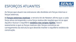 ESFORÇOS ATUANTES
As forças que atuam nas estruturas são divididas em forças internas e
forças externas.
c) Forças externas reativas: a terceira lei de Newton afirma que a cada
força ativa corresponde a uma força reativa (de reação) que irá se opor
àquela e buscar o equilíbrio estático nos corpos rígidos. Isso é
exatamente o que as forças reativas são: forças contrárias ao
carregamento da estrutura que deverão manter o equilíbrio estático da
construção.
 