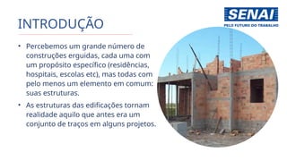 INTRODUÇÃO
• Percebemos um grande número de
construções erguidas, cada uma com
um propósito específico (residências,
hospitais, escolas etc), mas todas com
pelo menos um elemento em comum:
suas estruturas.
• As estruturas das edificações tornam
realidade aquilo que antes era um
conjunto de traços em alguns projetos.
 