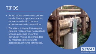 TIPOS
• As estruturas de concreto podem
ser de diversos tipos, entretanto,
os mais usuais são concreto
armado e concreto protendido.
• Por vezes, e isso se torna algo a
cada dia mais comum na realidade
urbana, podemos encontrar
estruturas mistas, contendo dois
ou mais tipos de estruturas
associadas à mesma construção.
 