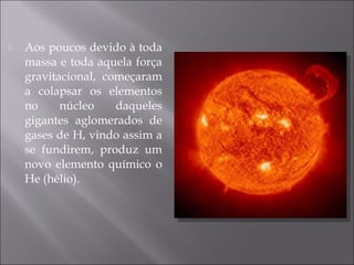    Aos poucos devido à toda
    massa e toda aquela força
    gravitacional, começaram
    a colapsar os elementos
    no     núcleo    daqueles
    gigantes aglomerados de
    gases de H, vindo assim a
    se fundirem, produz um
    novo elemento químico o
    He (hélio).
 