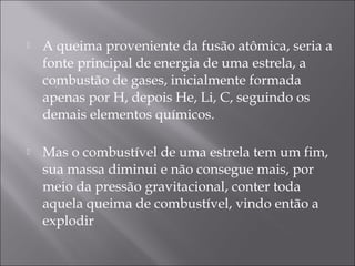    A queima proveniente da fusão atômica, seria a
    fonte principal de energia de uma estrela, a
    combustão de gases, inicialmente formada
    apenas por H, depois He, Li, C, seguindo os
    demais elementos químicos.

   Mas o combustível de uma estrela tem um fim,
    sua massa diminui e não consegue mais, por
    meio da pressão gravitacional, conter toda
    aquela queima de combustível, vindo então a
    explodir
 