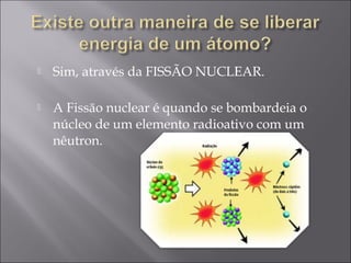    Sim, através da FISSÃO NUCLEAR.

   A Fissão nuclear é quando se bombardeia o
    núcleo de um elemento radioativo com um
    nêutron.
 
