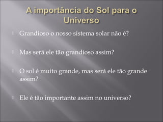   Grandioso o nosso sistema solar não é?

   Mas será ele tão grandioso assim?

   O sol é muito grande, mas será ele tão grande
    assim?

   Ele é tão importante assim no universo?
 