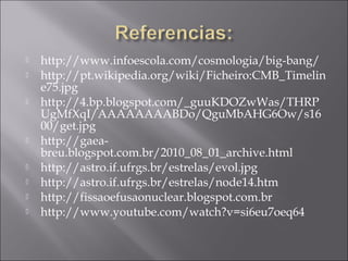    http://www.infoescola.com/cosmologia/big-bang/
   http://pt.wikipedia.org/wiki/Ficheiro:CMB_Timelin
    e75.jpg
   http://4.bp.blogspot.com/_guuKDOZwWas/THRP
    UgMfXqI/AAAAAAAABDo/QguMbAHG6Ow/s16
    00/get.jpg
   http://gaea-
    breu.blogspot.com.br/2010_08_01_archive.html
   http://astro.if.ufrgs.br/estrelas/evol.jpg
   http://astro.if.ufrgs.br/estrelas/node14.htm
   http://fissaoefusaonuclear.blogspot.com.br
   http://www.youtube.com/watch?v=si6eu7oeq64
 