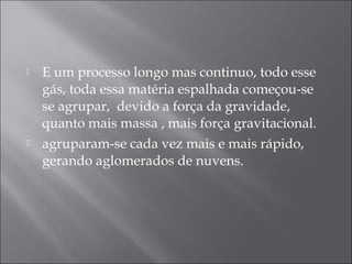    E um processo longo mas continuo, todo esse
    gás, toda essa matéria espalhada começou-se
    se agrupar, devido a força da gravidade,
    quanto mais massa , mais força gravitacional.
   agruparam-se cada vez mais e mais rápido,
    gerando aglomerados de nuvens.
 