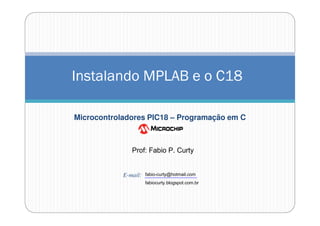 Instalando MPLAB e o C18
Microcontroladores PIC18 – Programação em C

Prof: Fabio P. Curty

E-mail:

fabio-curty@hotmail.com
fabiocurty.blogspot.com.br

 