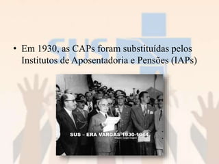 • Em 1930, as CAPs foram substituídas pelos
Institutos de Aposentadoria e Pensões (IAPs)
 
