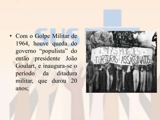 • Com o Golpe Militar de
1964, houve queda do
governo “populista” do
então presidente João
Goulart, e inaugura-se o
período da ditadura
militar, que durou 20
anos;
 