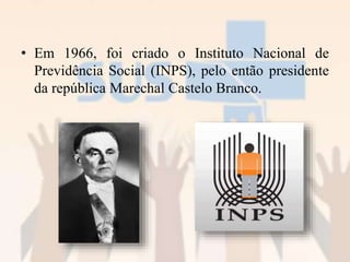 • Em 1966, foi criado o Instituto Nacional de
Previdência Social (INPS), pelo então presidente
da república Marechal Castelo Branco.
 