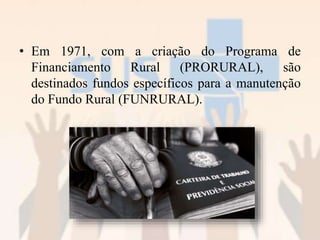 • Em 1971, com a criação do Programa de
Financiamento Rural (PRORURAL), são
destinados fundos específicos para a manutenção
do Fundo Rural (FUNRURAL).
 