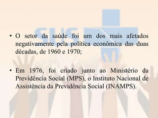 • O setor da saúde foi um dos mais afetados
negativamente pela política econômica das duas
décadas, de 1960 e 1970;
• Em 1976, foi criado junto ao Ministério da
Previdência Social (MPS), o Instituto Nacional de
Assistência da Previdência Social (INAMPS).
 