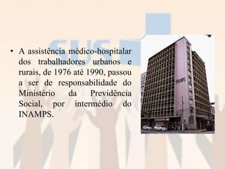 • A assistência médico-hospitalar
dos trabalhadores urbanos e
rurais, de 1976 até 1990, passou
a ser de responsabilidade do
Ministério da Previdência
Social, por intermédio do
INAMPS.
 