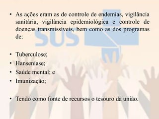 • As ações eram as de controle de endemias, vigilância
sanitária, vigilância epidemiológica e controle de
doenças transmissíveis, bem como as dos programas
de:
• Tuberculose;
• Hanseníase;
• Saúde mental; e
• Imunização;
• Tendo como fonte de recursos o tesouro da união.
 
