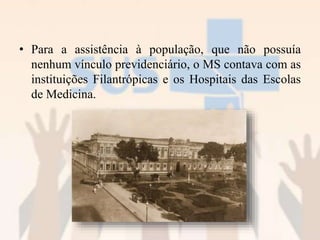 • Para a assistência à população, que não possuía
nenhum vínculo previdenciário, o MS contava com as
instituições Filantrópicas e os Hospitais das Escolas
de Medicina.
 
