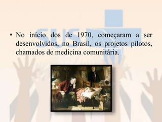 • No início dos de 1970, começaram a ser
desenvolvidos, no Brasil, os projetos pilotos,
chamados de medicina comunitária.
 
