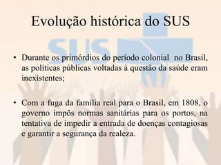 Evolução histórica do SUS
• Durante os primórdios do período colonial no Brasil,
as políticas públicas voltadas à questão da saúde eram
inexistentes;
• Com a fuga da família real para o Brasil, em 1808, o
governo impôs normas sanitárias para os portos, na
tentativa de impedir a entrada de doenças contagiosas
e garantir a segurança da realeza.
 
