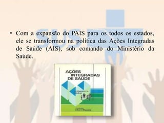 • Com a expansão do PAIS para os todos os estados,
ele se transformou na política das Ações Integradas
de Saúde (AIS), sob comando do Ministério da
Saúde.
 