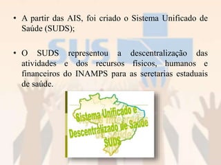 • A partir das AIS, foi criado o Sistema Unificado de
Saúde (SUDS);
• O SUDS representou a descentralização das
atividades e dos recursos físicos, humanos e
financeiros do INAMPS para as seretarias estaduais
de saúde.
 