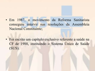 • Em 1987, o movimento da Reforma Sanitarista
conseguiu intervir nas resoluções da Assembleia
Nacional Constituinte;
• Foi escrito um capítulo exclusivo referente a saúde na
CF de 1988, instituindo o Sistema Único de Saúde
(SUS).
 